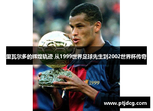 里瓦尔多的辉煌轨迹 从1999世界足球先生到2002世界杯传奇