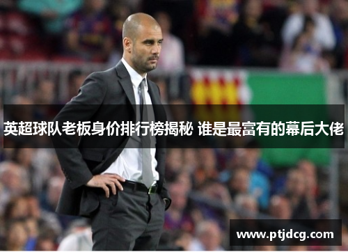 英超球队老板身价排行榜揭秘 谁是最富有的幕后大佬